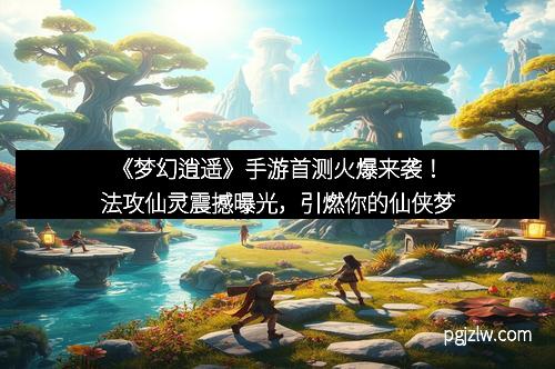 《梦幻逍遥》手游首测火爆来袭！法攻仙灵震撼曝光，引燃你的仙侠梦